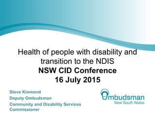 Health of people with disability and
transition to the NDIS
NSW CID Conference
16 July 2015
Steve Kinmond
Deputy Ombudsman
Community and Disability Services
Commissioner
 