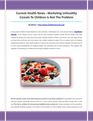 Current Health News - Marketing Unhealthy
Cereals To Children Is Not The Problem
_____________________________________________________________________________________
By Saliean – http://www.healthiestcereals.org/
A study about children's health released by Yale University in Washington D.C. at the annual meeting, Healthiest
Cereals of the Obesity Council, shows that the most unhealthy breakfast cereals are the cereals most often
marketed to children.The study found that cereals marketed directly to children have 85 per cent more sugar, 65 per
cent less fibre and 60 per cent more sodium than cereals marketed to adults. This is a perfect storm of nutritional
badness guaranteed to cause health problems in anyone who consumes such a mixture regularly.The authors go on
to indict cereal manufacturers for targeting children with advertising and in-store promotions. They suggest self-
regulation of advertising is not effective and stronger regulation would be in order.
But the question arises, does advertising force parents to purchase products? Do advertisers force parents to
feed their children nutritionally bankrupt food? Or is that a choice parents make and follow through with on their
own?The fact is, children do not purchase breakfast cereal, parents do. Cereal companies do force parents to
put candy-like breakfast products in the pantry to the exclusion of much healthier foods. Cereal companies do not
 