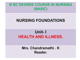 B SC DEGREE COURSE IN NURSING
(BASIC)
NURSING FOUNDATIONS
Unit- I
HEALTH AND ILLNESS.
Mrs. Chandramathi . K
Reader.
 