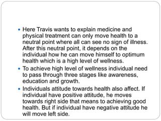  Here Travis wants to explain medicine and
physical treatment can only move health to a
neutral point where all can see no sign of illness.
After this neutral point, it depends on the
individual how he can move himself to optimum
health which is a high level of wellness.
 To achieve high level of wellness individual need
to pass through three stages like awareness,
education and growth.
 Individuals attitude towards health also affect. If
individual have positive attitude, he moves
towards right side that means to achieving good
health. But if individual have negative attitude he
will move left side.
 
