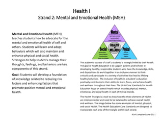 ADA Compliant June 2021
Health I
Strand 2: Mental and Emotional Health (MEH)
The academic success of Utah’s students is strongly linked to their health.
The goal of Health Education is to support parents and families in
developing healthy, responsible students who have the knowledge, skills,
and dispositions to work together in an inclusive manner to think
critically and participate in a variety of activities that lead to lifelong
healthy behaviors. The inclusion of health in a student’s education
positively contributes to their ability to learn, focus, and achieve health
and wellness throughout their lives. The Utah Core Standards for Health
Education focus on overall health which includes physical, mental,
emotional, and social health in each of the six strands.
The Health Triangle is a tool to show how the three elements of health
are interconnected and need to be balanced to achieve overall health
and wellness. The image below has some examples of mental, physical,
and social health. The Health Education Core Standards are designed to
incorporate each area of the triangle within each strand.
Mental and Emotional Health (MEH)
teaches students how to advocate for the
mental and emotional health of self and
others. Students will learn and adopt
behaviors which will also maintain and
enhance physical and social health.
Strategies to help students manage their
thoughts, feelings, and behaviors are key
components of this strand.
Goal: Students will develop a foundation
of knowledge related to reducing risk
factors and enhancing factors that
promote positive mental and emotional
health.
 