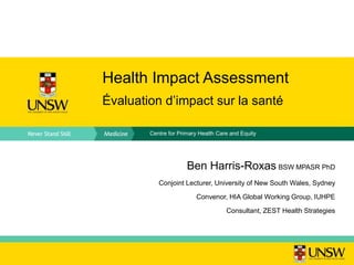 Centre for Primary Health Care and Equity
Health Impact Assessment
Évaluation d’impact sur la santé
Ben Harris-Roxas BSW MPASR PhD
Conjoint Lecturer, University of New South Wales, Sydney
Convenor, HIA Global Working Group, IUHPE
Consultant, ZEST Health Strategies
 