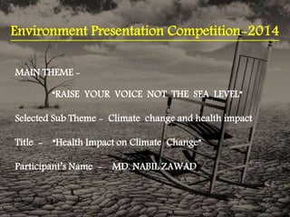Environment Presentation Competition-2014
MAIN THEME -
“RAISE YOUR VOICE NOT THE SEA LEVEL”
Selected Sub Theme - Climate change and health impact
Title - “Health Impact on Climate Change”
Participant’s Name - MD. NABIL ZAWAD
 