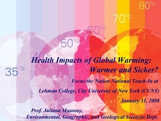 Health Impacts of Global Warming:  Warmer and Sicker?   Focus the Nation National Teach-In at  Lehman College, City University of New York (CUNY) January 31, 2008 Prof. Juliana Maantay,  Environmental, Geographic, and Geological Sciences Dept.   