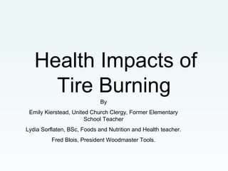 Health Impacts of
Tire Burning
By
Emily Kierstead, United Church Clergy, Former Elementary
School Teacher
Lydia Sorflaten, BSc, Foods and Nutrition and Health teacher.
Fred Blois, President Woodmaster Tools.
 