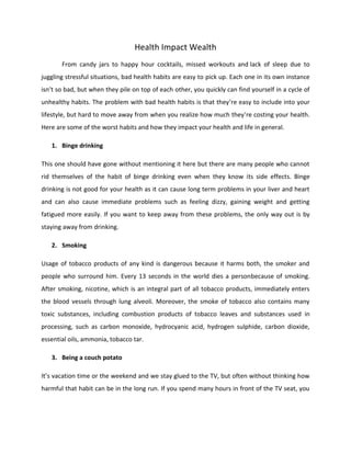 Health Impact Wealth
From candy jars to happy hour cocktails, missed workouts and lack of sleep due to
juggling stressful situations, bad health habits are easy to pick up. Each one in its own instance
isn’t so bad, but when they pile on top of each other, you quickly can find yourself in a cycle of
unhealthy habits. The problem with bad health habits is that they’re easy to include into your
lifestyle, but hard to move away from when you realize how much they’re costing your health.
Here are some of the worst habits and how they impact your health and life in general.
1. Binge drinking
This one should have gone without mentioning it here but there are many people who cannot
rid themselves of the habit of binge drinking even when they know its side effects. Binge
drinking is not good for your health as it can cause long term problems in your liver and heart
and can also cause immediate problems such as feeling dizzy, gaining weight and getting
fatigued more easily. If you want to keep away from these problems, the only way out is by
staying away from drinking.
2. Smoking
Usage of tobacco products of any kind is dangerous because it harms both, the smoker and
people who surround him. Every 13 seconds in the world dies a personbecause of smoking.
After smoking, nicotine, which is an integral part of all tobacco products, immediately enters
the blood vessels through lung alveoli. Moreover, the smoke of tobacco also contains many
toxic substances, including combustion products of tobacco leaves and substances used in
processing, such as carbon monoxide, hydrocyanic acid, hydrogen sulphide, carbon dioxide,
essential oils, ammonia, tobacco tar.
3. Being a couch potato
It’s vacation time or the weekend and we stay glued to the TV, but often without thinking how
harmful that habit can be in the long run. If you spend many hours in front of the TV seat, you
 