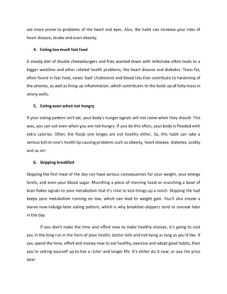 are more prone to problems of the heart and eyes. Also, the habit can increase your risks of
heart disease, stroke and even obesity.
4. Eating too much fast food
A steady diet of double cheeseburgers and fries washed down with milkshake often leads to a
bigger waistline and other related health problems, like heart disease and diabetes. Trans fat,
often found in fast food, raises 'bad' cholesterol and blood fats that contribute to hardening of
the arteries, as well as firing up inflammation, which contributes to the build-up of fatty mass in
artery walls.
5. Eating even when not hungry
If your eating pattern isn't set, your body's hunger signals will not come when they should. This
way, you can eat even when you are not hungry. If you do this often, your body is flooded with
extra calories. Often, the foods one binges are not healthy either. So, this habit can take a
serious toll on one's health by causing problems such as obesity, heart disease, diabetes, acidity
and so on!
6. Skipping breakfast
Skipping the first meal of the day can have serious consequences for your weight, your energy
levels, and even your blood sugar. Munching a piece of morning toast or crunching a bowl of
bran flakes signals to your metabolism that it's time to kick things up a notch. Skipping the fuel
keeps your metabolism running on low, which can lead to weight gain. You'll also create a
starve-now-indulge-later eating pattern, which is why breakfast-skippers tend to overeat later
in the day.
If you don’t make the time and effort now to make healthy choices, it’s going to cost
you in the long run in the form of poor health, doctor bills and not living as long as you’d like. If
you spend the time, effort and money now to eat healthy, exercise and adopt good habits, then
you’re setting yourself up to live a richer and longer life. It’s either do it now, or pay the price
later.
 
