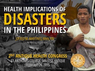 HEALTH IMPLICATIONS OF
DISASTERS
IN THE PHILIPPINES
JOFREDM. MARTINEZ,MAN,RN
2ND ANTIQUE HEALTH CONGRESS
ST.ANTHONY’SCOLLEGE,SANJOSE,ANTIQUE
FEBRUARY26,2015
Faculty, Nursing Department
 