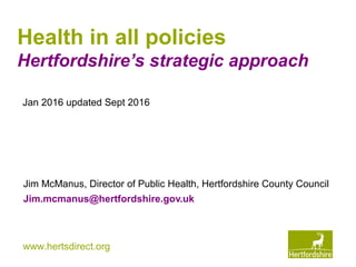 www.hertsdirect.org
Health in all policies
Hertfordshire’s strategic approach
Jim McManus, Director of Public Health, Hertfordshire County Council
Jim.mcmanus@hertfordshire.gov.uk
Jan 2016 updated Sept 2016
 
