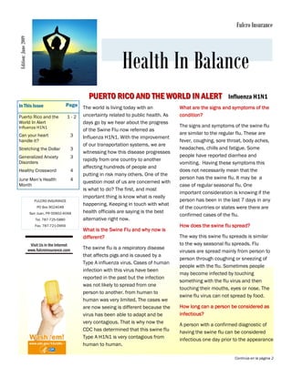 Edition: June 2009                                                                                                        Fulcro Insurance




                                                                      Health In Balance
                                                       PUERTO RICO AND THE WORLD IN ALERT                             Influenza H1N1
In This Issue                                Page    The world is living today with an          What are the signs and symptoms of the
Puerto Rico and the                          1-2     uncertainty related to public health. As   condition?
World In Alert                                       days go by we hear about the progress
Influenza H1N1                                                                                  The signs and symptoms of the swine flu
                                                     of the Swine Flu now referred as
Can your heart                                   3                                              are similar to the regular flu. These are
                                                     Influenza H1N1. With the improvement
handle it?                                                                                      fever, coughing, sore throat, body aches,
                                                     of our transportation systems, we are
Stretching the Dollar                            3                                              headaches, chills and fatigue. Some
                                                     witnessing how this disease progresses
Generalized Anxiety                              3                                              people have reported diarrhea and
                                                     rapidly from one country to another
Disorders                                                                                       vomiting. Having these symptoms this
                                                     affecting hundreds of people and
Healthy Crossword                                4                                              does not necessarily mean that the
                                                     putting in risk many others. One of the
June Men’s Health                                4                                              person has the swine flu. It may be a
                                                     question most of us are concerned with
Month                                                                                           case of regular seasonal flu. One
                                                     is what to do? The first, and most
                                                                                                important consideration is knowing if the
                                                     important thing is know what is really
                        FULCRO INSURANCE                                                        person has been in the last 7 days in any
                                                     happening. Keeping in touch with what
                          PO Box 9024048                                                        of the countries or states were there are
                      San Juan, PR 00902-4048        health officials are saying is the best
                                                                                                confirmed cases of the flu.
                         Tel. 787-725-5880           alternative right now.
                         Fax. 787-721-0959                                                      How does the swine flu spread?
                                                     What is the Swine Flu and why now is
                                                     different?                                 The way this swine flu spreads is similar
                      Visit Us in the Internet                                                  to the way seasonal flu spreads. Flu
                     www.fulcroinsurance.com         The swine flu is a respiratory disease
                                                                                                viruses are spread mainly from person to
                                                     that affects pigs and is caused by a
                                                                                                person through coughing or sneezing of
                                                     Type A influenza virus. Cases of human
                                                                                                people with the flu. Sometimes people
                                                     infection with this virus have been
                                                                                                may become infected by touching
                                                     reported in the past but the infection
                                                                                                something with the flu virus and then
                                                     was not likely to spread from one
                                                                                                touching their mouths, eyes or nose. The
                                                     person to another. from human to
                                                                                                swine flu virus can not spread by food.
                                                     human was very limited. The cases we
                                                     are now seeing is different because the    How long can a person be considered as
                                                     virus has been able to adapt and be        infectious?
                                                     very contagious. That is why now the       A person with a confirmed diagnostic of
                                                     CDC has determined that this swine flu     having the swine flu can be considered
                                                     Type A H1N1 is very contagious from        infectious one day prior to the appearance
                                                     human to human.

                                                                                                                         Continúa en la página 2
 