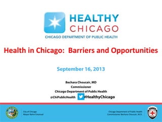Chicago Department of Public Health
Commissioner Bechara Choucair, M.D.
City of Chicago
Mayor Rahm Emanuel
Bechara Choucair, MD
Commissioner
Chicago Department of Public Health
@ChiPublicHealth #HealthyChicago
Health in Chicago: Barriers and Opportunities
September 16, 2013
 