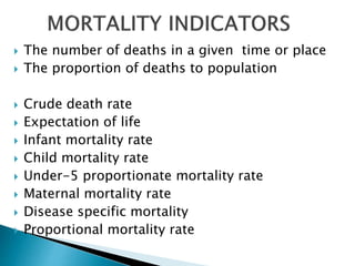  The number of deaths in a given time or place
 The proportion of deaths to population
 Crude death rate
 Expectation of life
 Infant mortality rate
 Child mortality rate
 Under-5 proportionate mortality rate
 Maternal mortality rate
 Disease specific mortality
 Proportional mortality rate
 