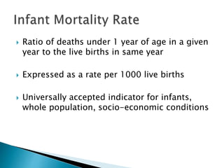  Ratio of deaths under 1 year of age in a given
year to the live births in same year
 Expressed as a rate per 1000 live births
 Universally accepted indicator for infants,
whole population, socio-economic conditions
 
