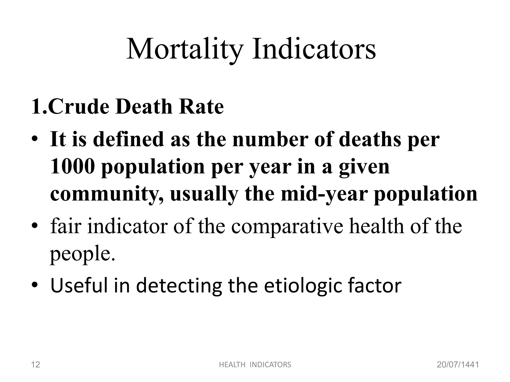 Mortality Indicators
1.Crude Death Rate
• It is defined as the number of deaths per
1000 population per year in a given
community, usually the mid-year population
• fair indicator of the comparative health of the
people.
• Useful in detecting the etiologic factor
20/07/1441HEALTH INDICATORS12
 