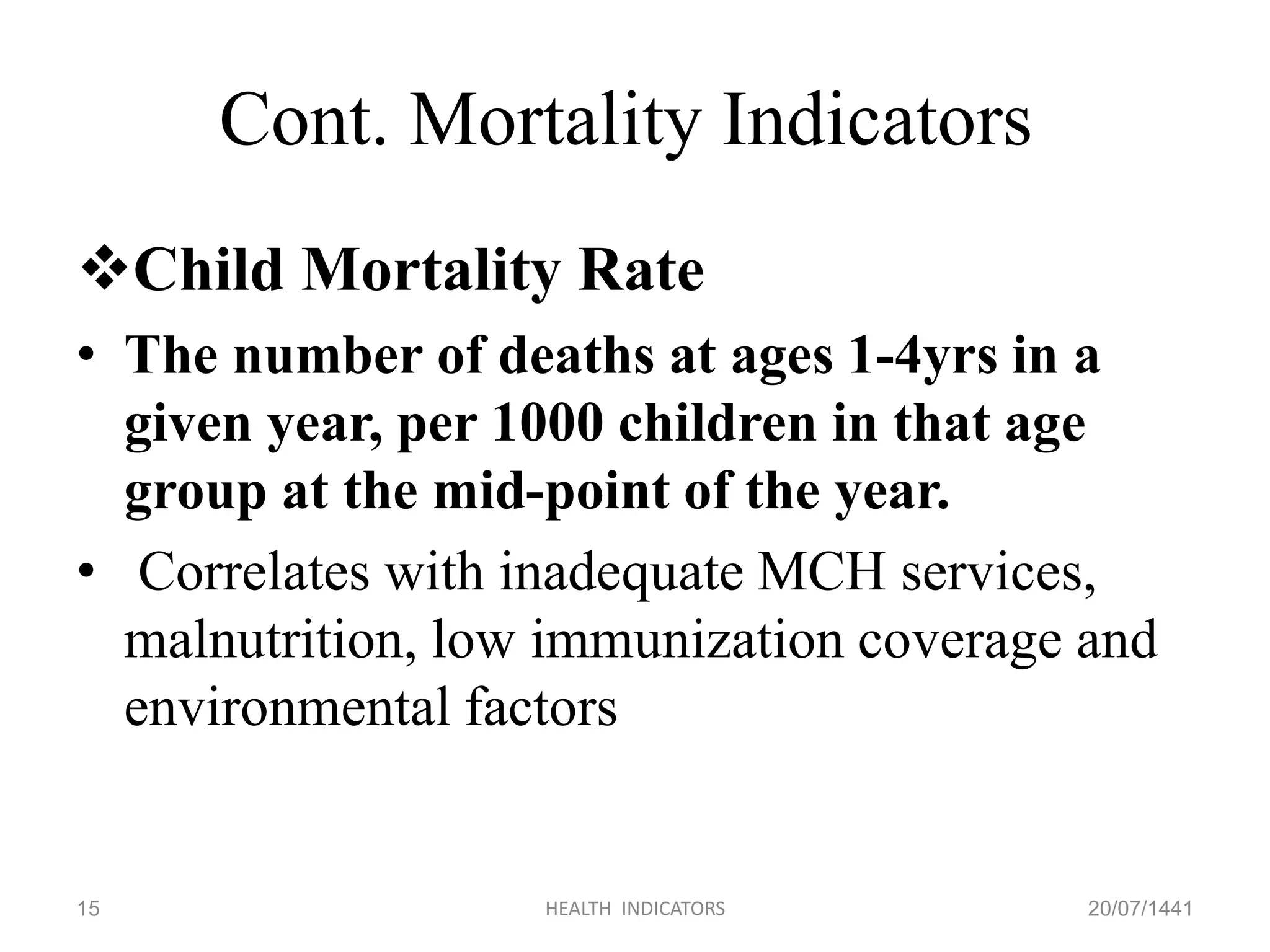 Cont. Mortality Indicators
Child Mortality Rate
• The number of deaths at ages 1-4yrs in a
given year, per 1000 children in that age
group at the mid-point of the year.
• Correlates with inadequate MCH services,
malnutrition, low immunization coverage and
environmental factors
20/07/1441HEALTH INDICATORS15
 