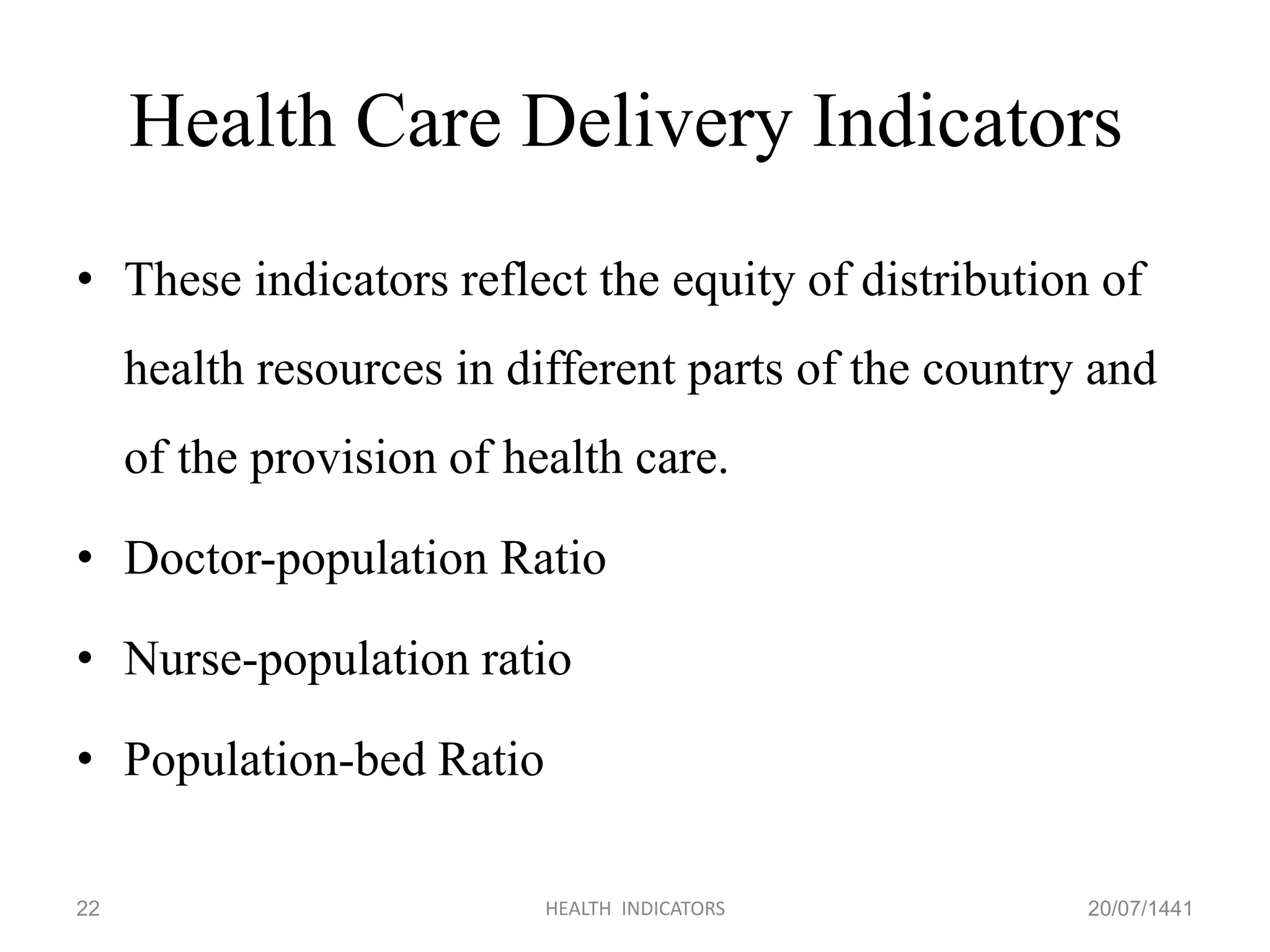 Health Care Delivery Indicators
• These indicators reflect the equity of distribution of
health resources in different parts of the country and
of the provision of health care.
• Doctor-population Ratio
• Nurse-population ratio
• Population-bed Ratio
20/07/1441HEALTH INDICATORS22
 