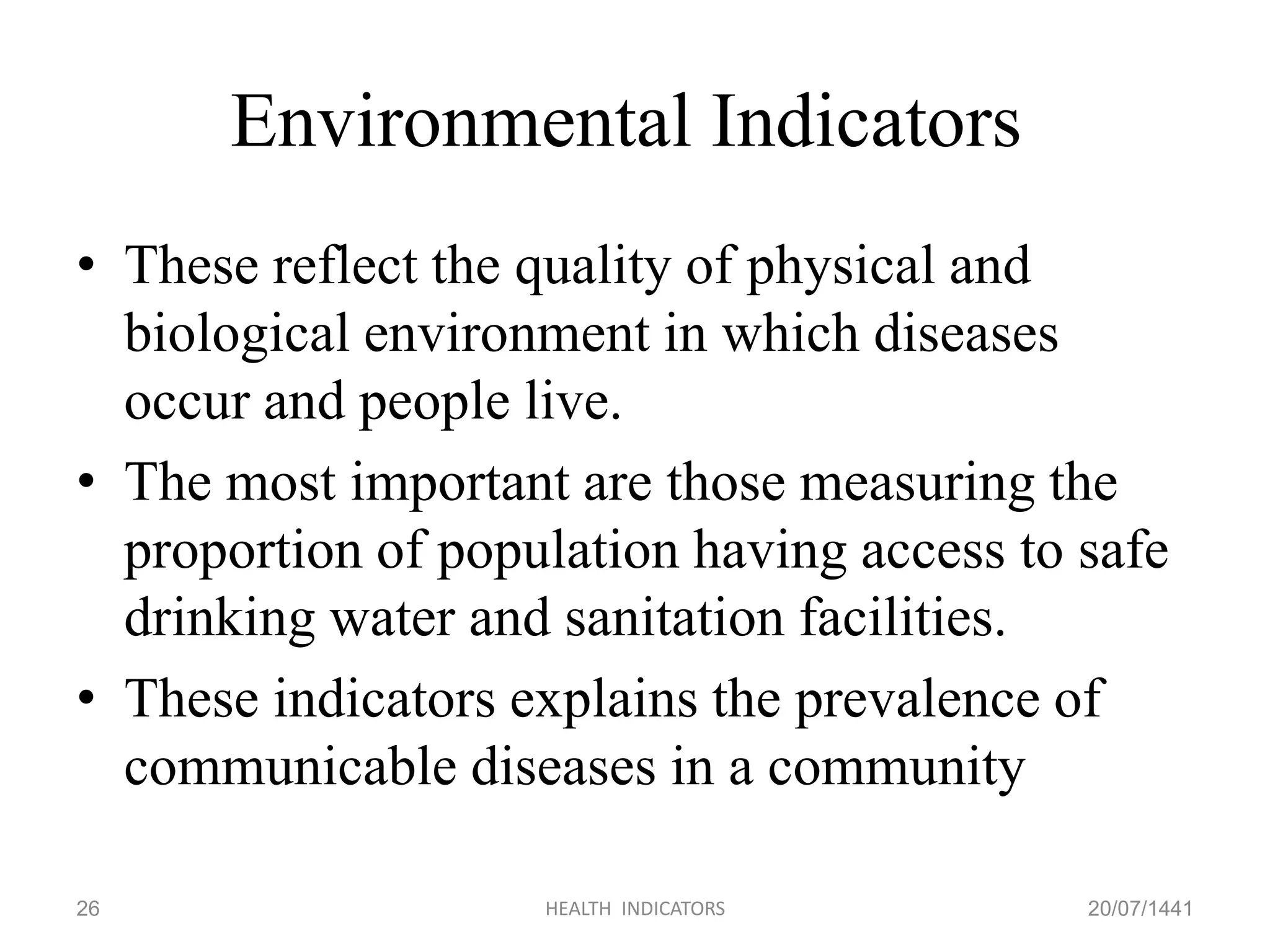 Environmental Indicators
• These reflect the quality of physical and
biological environment in which diseases
occur and people live.
• The most important are those measuring the
proportion of population having access to safe
drinking water and sanitation facilities.
• These indicators explains the prevalence of
communicable diseases in a community
20/07/1441HEALTH INDICATORS26
 