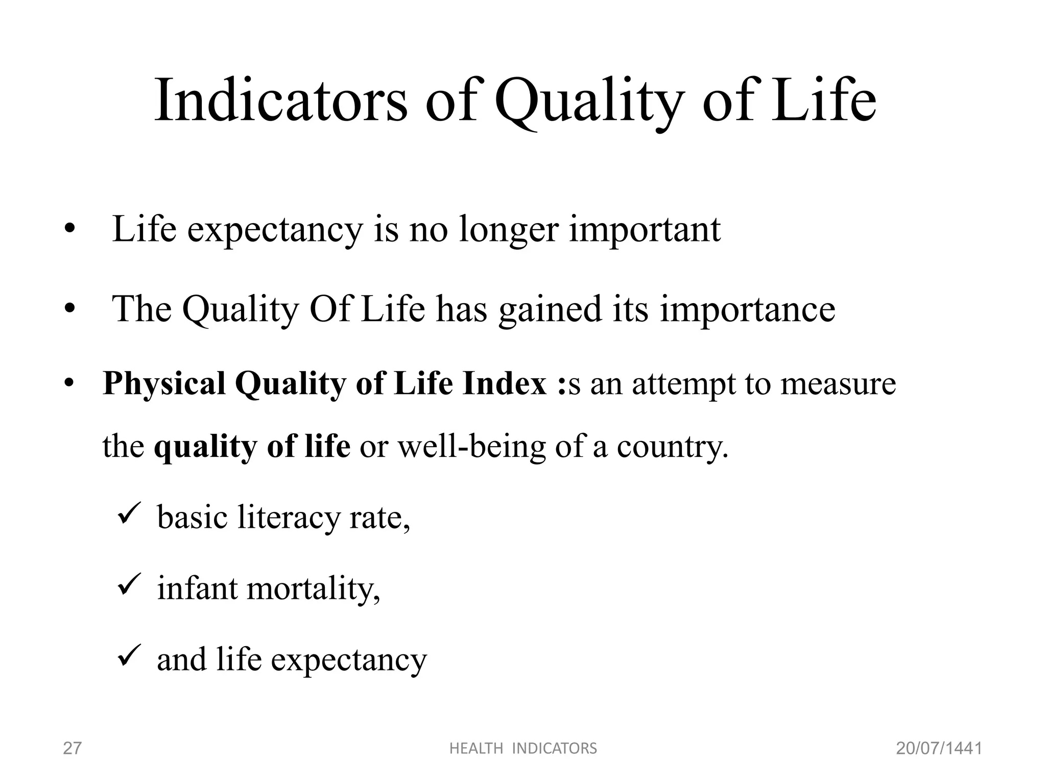 Indicators of Quality of Life
• Life expectancy is no longer important
• The Quality Of Life has gained its importance
• Physical Quality of Life Index :s an attempt to measure
the quality of life or well-being of a country.
 basic literacy rate,
 infant mortality,
 and life expectancy
20/07/1441HEALTH INDICATORS27
 