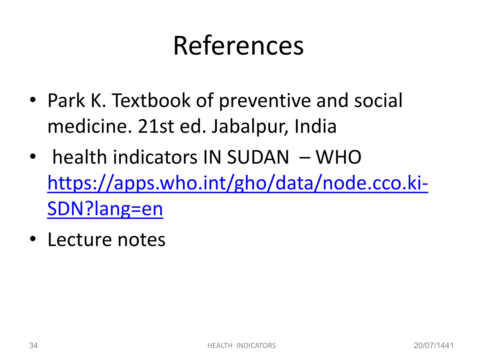References
• Park K. Textbook of preventive and social
medicine. 21st ed. Jabalpur, India
• health indicators IN SUDAN – WHO
https://apps.who.int/gho/data/node.cco.ki-
SDN?lang=en
• Lecture notes
20/07/1441HEALTH INDICATORS34
 
