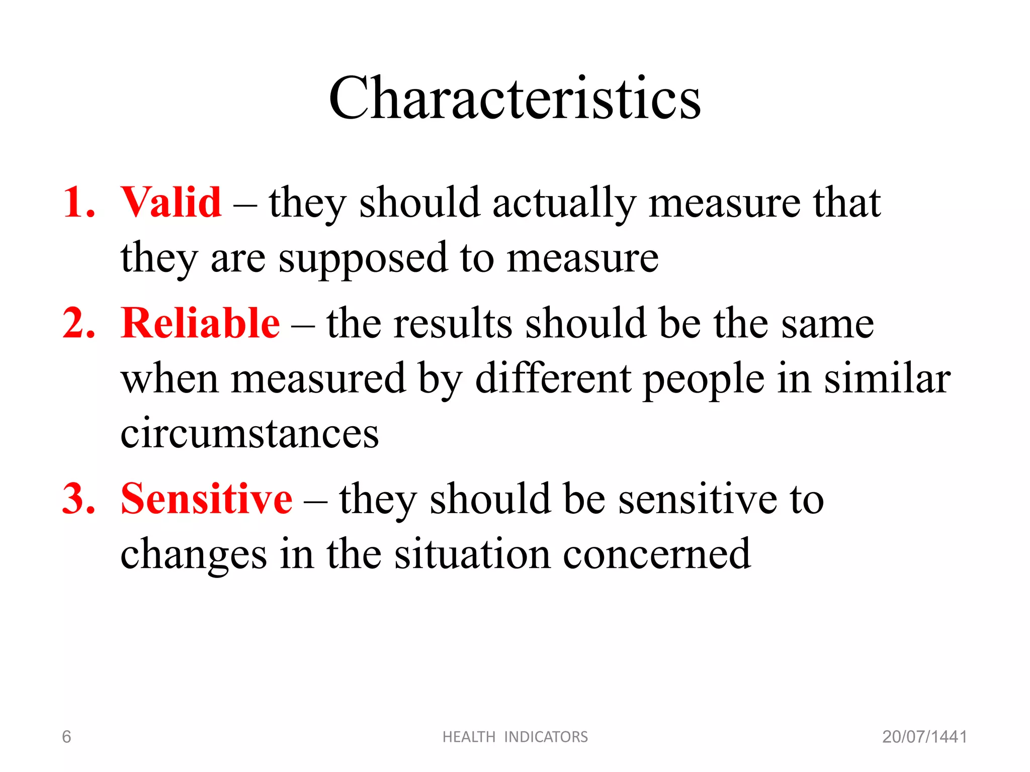 Characteristics
1. Valid – they should actually measure that
they are supposed to measure
2. Reliable – the results should be the same
when measured by different people in similar
circumstances
3. Sensitive – they should be sensitive to
changes in the situation concerned
20/07/1441HEALTH INDICATORS6
 