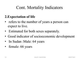 Cont. Mortality Indicators
2.Expectation of life
• refers to the number of years a person can
expect to live.
• Estimated for both sexes separately.
• Good indicator of socioeconomic development
• In Sudan :Male: 64 years
• female: 66 years
20/07/1441HEALTH INDICATORS13
 