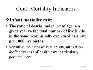 Cont. Mortality Indicators
Infant mortality rate:
• The ratio of deaths under 1yr of age in a
given year to the total number of live births
in the same year, usually expressed as a rate
per 1000 live births.
• Sensitive indicator of availability, utilization
&effectiveness of health care, particularly
perinatal care.
20/07/1441HEALTH INDICATORS14
 