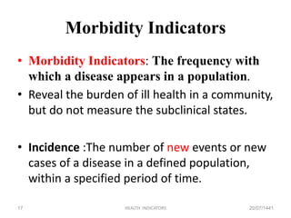 Morbidity Indicators
• Morbidity Indicators: The frequency with
which a disease appears in a population.
• Reveal the burden of ill health in a community,
but do not measure the subclinical states.
• Incidence :The number of new events or new
cases of a disease in a defined population,
within a specified period of time.
20/07/1441HEALTH INDICATORS17
 