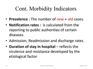 Cont. Morbidity Indicators
• Prevalence : The number of new + old cases.
• Notification rates : is calculated from the
reporting to public authorities of certain
diseases.
• Admission, Readmission and discharge rates.
• Duration of stay in hospital – reflects the
virulence and resistance developed by the
etiological factor
20/07/1441HEALTH INDICATORS18
 