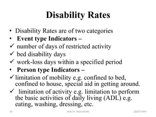 Disability Rates
• Disability Rates are of two categories
• Event type Indicators –
 number of days of restricted activity
 bed disability days
 work-loss days within a specified period
• Person type Indicators –
limitation of mobility e.g. confined to bed,
confined to house, special aid in getting around.
 limitation of activity e.g. limitation to perform
the basic activities of daily living (ADL) e.g.
eating, washing, dressing, etc.
20/07/1441HEALTH INDICATORS19
 