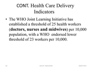 CONT. Health Care Delivery
Indicators
• The WHO Joint Learning Initiative has
established a threshold of 25 health workers
(doctors, nurses and midwives) per 10,000
population, with a WHO endorsed lower
threshold of 23 workers per 10,000.
20/07/1441HEALTH INDICATORS23
 