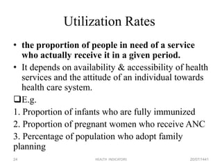 Utilization Rates
• the proportion of people in need of a service
who actually receive it in a given period.
• It depends on availability & accessibility of health
services and the attitude of an individual towards
health care system.
E.g.
1. Proportion of infants who are fully immunized
2. Proportion of pregnant women who receive ANC
3. Percentage of population who adopt family
planning
20/07/1441HEALTH INDICATORS24
 