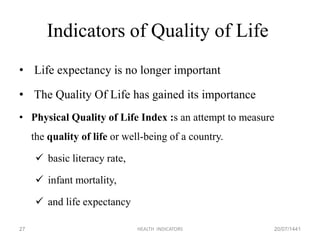 Indicators of Quality of Life
• Life expectancy is no longer important
• The Quality Of Life has gained its importance
• Physical Quality of Life Index :s an attempt to measure
the quality of life or well-being of a country.
 basic literacy rate,
 infant mortality,
 and life expectancy
20/07/1441HEALTH INDICATORS27
 