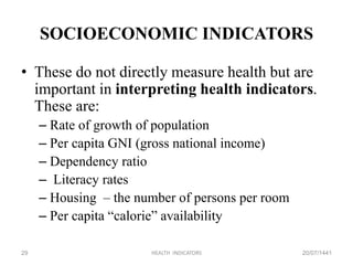SOCIOECONOMIC INDICATORS
• These do not directly measure health but are
important in interpreting health indicators.
These are:
– Rate of growth of population
– Per capita GNI (gross national income)
– Dependency ratio
– Literacy rates
– Housing – the number of persons per room
– Per capita “calorie” availability
20/07/1441HEALTH INDICATORS29
 