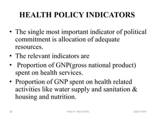 HEALTH POLICY INDICATORS
• The single most important indicator of political
commitment is allocation of adequate
resources.
• The relevant indicators are
• Proportion of GNP(gross national product)
spent on health services.
• Proportion of GNP spent on health related
activities like water supply and sanitation &
housing and nutrition.
20/07/1441HEALTH INDICATORS30
 