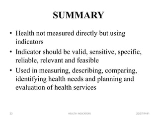 SUMMARY
• Health not measured directly but using
indicators
• Indicator should be valid, sensitive, specific,
reliable, relevant and feasible
• Used in measuring, describing, comparing,
identifying health needs and planning and
evaluation of health services
20/07/1441HEALTH INDICATORS33
 