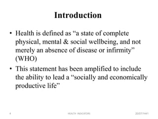 Introduction
• Health is defined as “a state of complete
physical, mental & social wellbeing, and not
merely an absence of disease or infirmity”
(WHO)
• This statement has been amplified to include
the ability to lead a “socially and economically
productive life”
20/07/1441HEALTH INDICATORS4
 