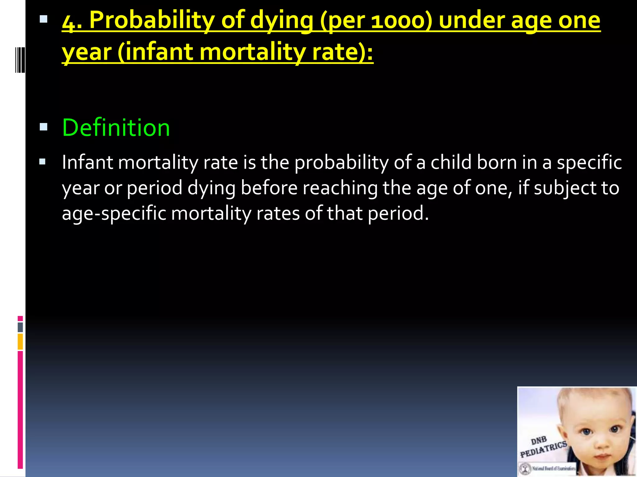  4. Probability of dying (per 1000) under age one
  year (infant mortality rate):

 Definition
 Infant mortality rate is the probability of a child born in a specific
  year or period dying before reaching the age of one, if subject to
  age-specific mortality rates of that period.
 