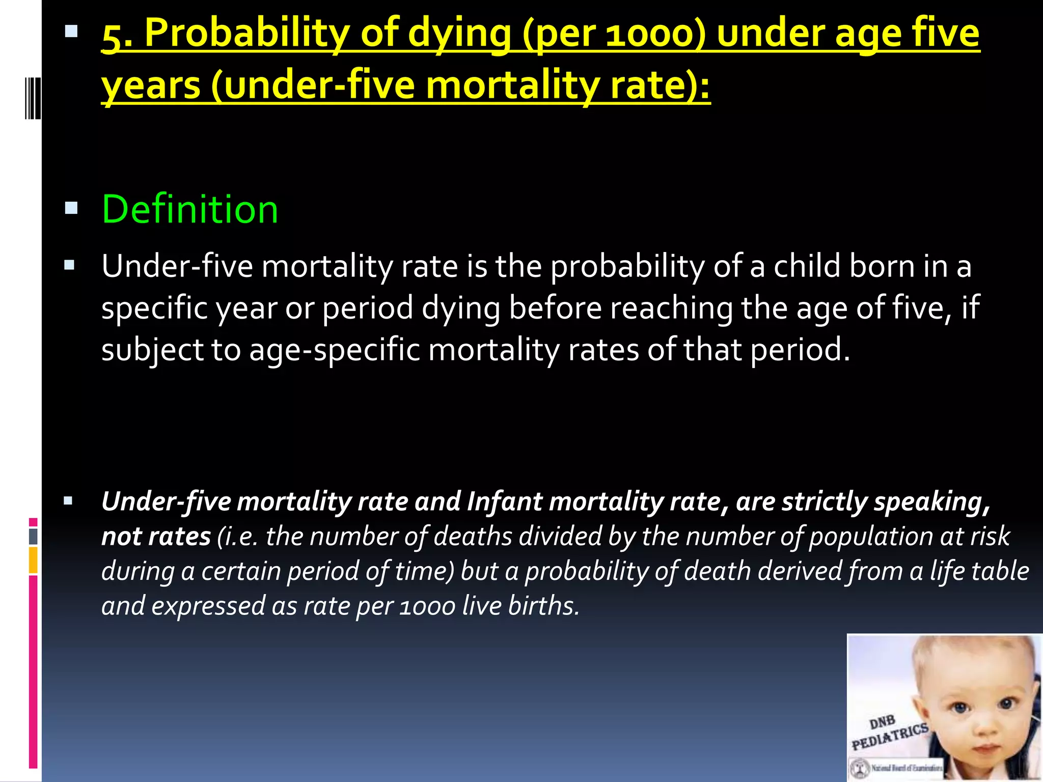  5. Probability of dying (per 1000) under age five
   years (under-five mortality rate):

 Definition
 Under-five mortality rate is the probability of a child born in a
   specific year or period dying before reaching the age of five, if
   subject to age-specific mortality rates of that period.



 Under-five mortality rate and Infant mortality rate, are strictly speaking,
   not rates (i.e. the number of deaths divided by the number of population at risk
   during a certain period of time) but a probability of death derived from a life table
   and expressed as rate per 1000 live births.
 