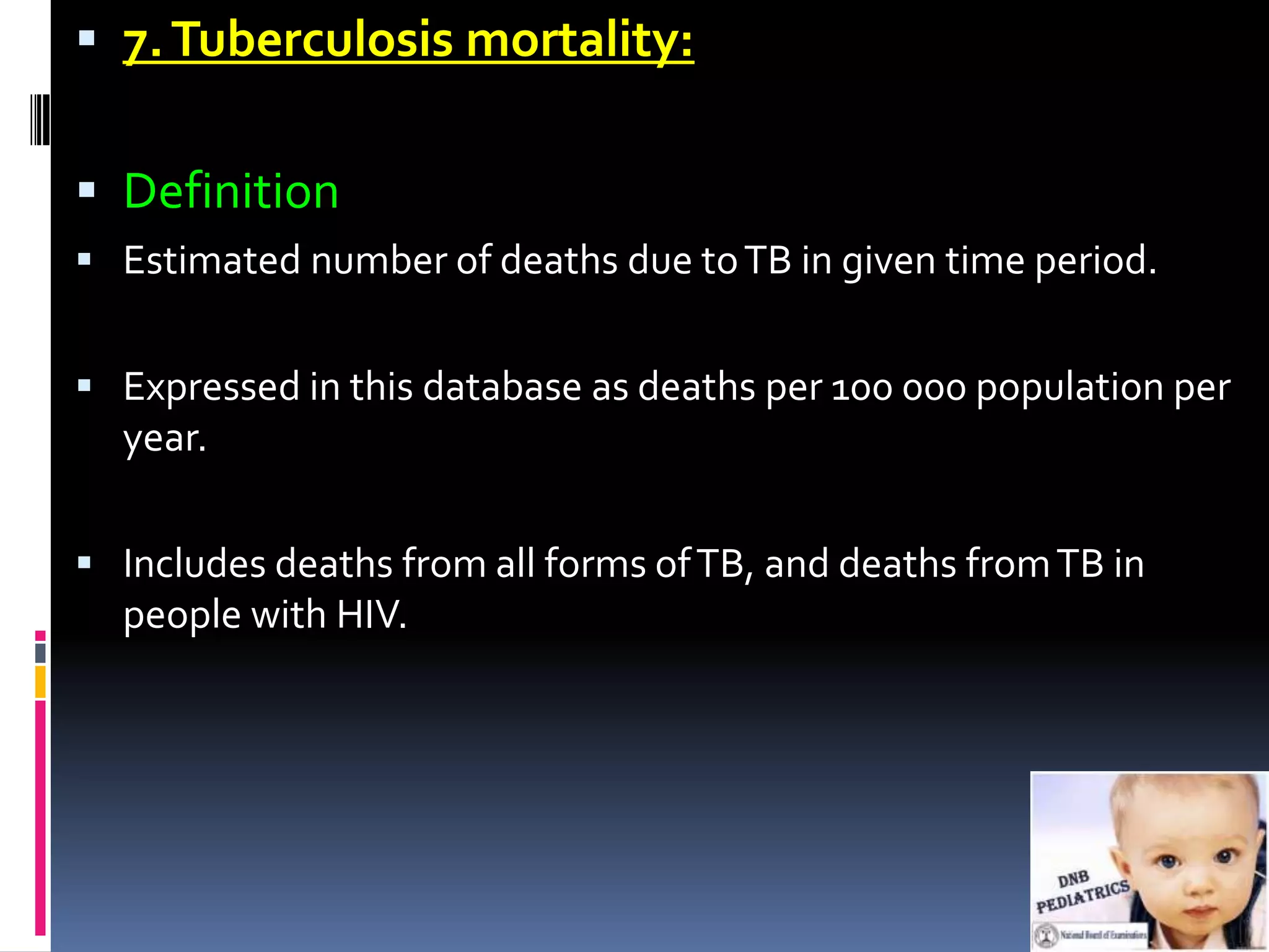  7. Tuberculosis mortality:


 Definition
 Estimated number of deaths due to TB in given time period.


 Expressed in this database as deaths per 100 000 population per
  year.

 Includes deaths from all forms of TB, and deaths from TB in
  people with HIV.
 
