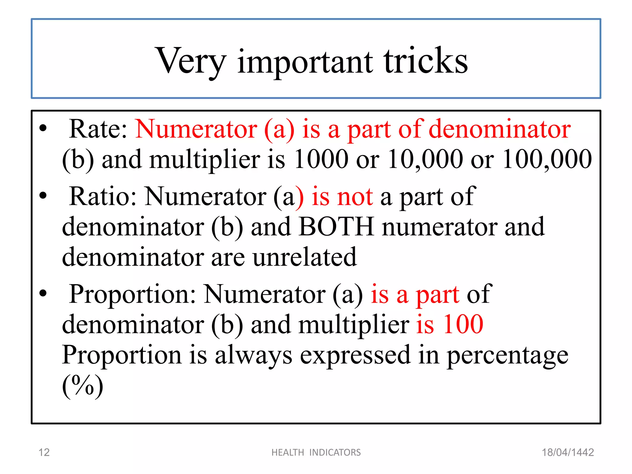Very important tricks
• Rate: Numerator (a) is a part of denominator
(b) and multiplier is 1000 or 10,000 or 100,000
• Ratio: Numerator (a) is not a part of
denominator (b) and BOTH numerator and
denominator are unrelated
• Proportion: Numerator (a) is a part of
denominator (b) and multiplier is 100
Proportion is always expressed in percentage
(%)
18/04/1442HEALTH INDICATORS12
 