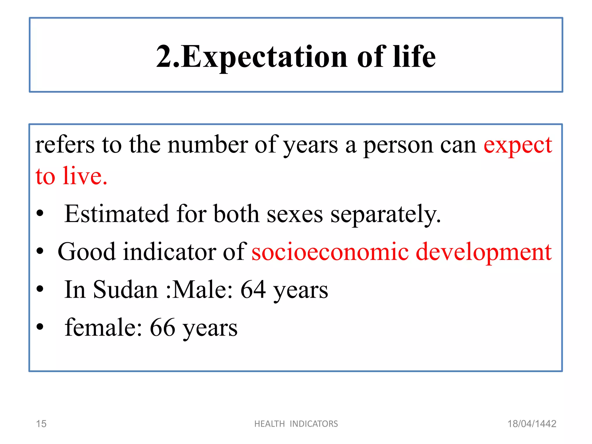 2.Expectation of life
refers to the number of years a person can expect
to live.
• Estimated for both sexes separately.
• Good indicator of socioeconomic development
• In Sudan :Male: 64 years
• female: 66 years
18/04/1442HEALTH INDICATORS15
 