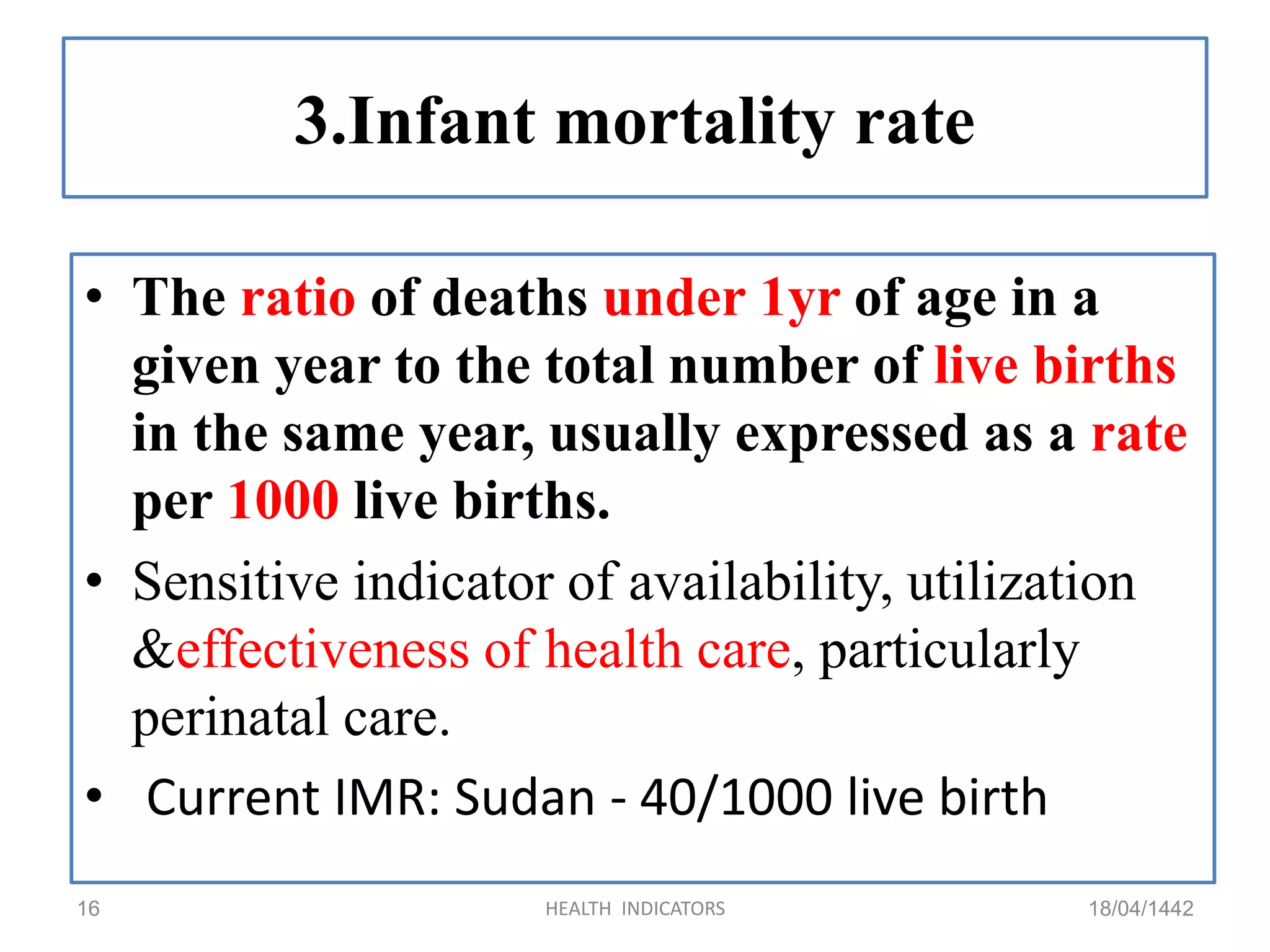 3.Infant mortality rate
• The ratio of deaths under 1yr of age in a
given year to the total number of live births
in the same year, usually expressed as a rate
per 1000 live births.
• Sensitive indicator of availability, utilization
&effectiveness of health care, particularly
perinatal care.
• Current IMR: Sudan - 40/1000 live birth
18/04/1442HEALTH INDICATORS16
 