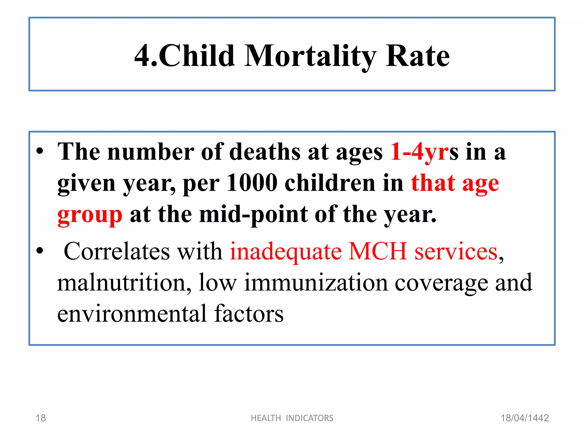 4.Child Mortality Rate
• The number of deaths at ages 1-4yrs in a
given year, per 1000 children in that age
group at the mid-point of the year.
• Correlates with inadequate MCH services,
malnutrition, low immunization coverage and
environmental factors
18/04/1442HEALTH INDICATORS18
 