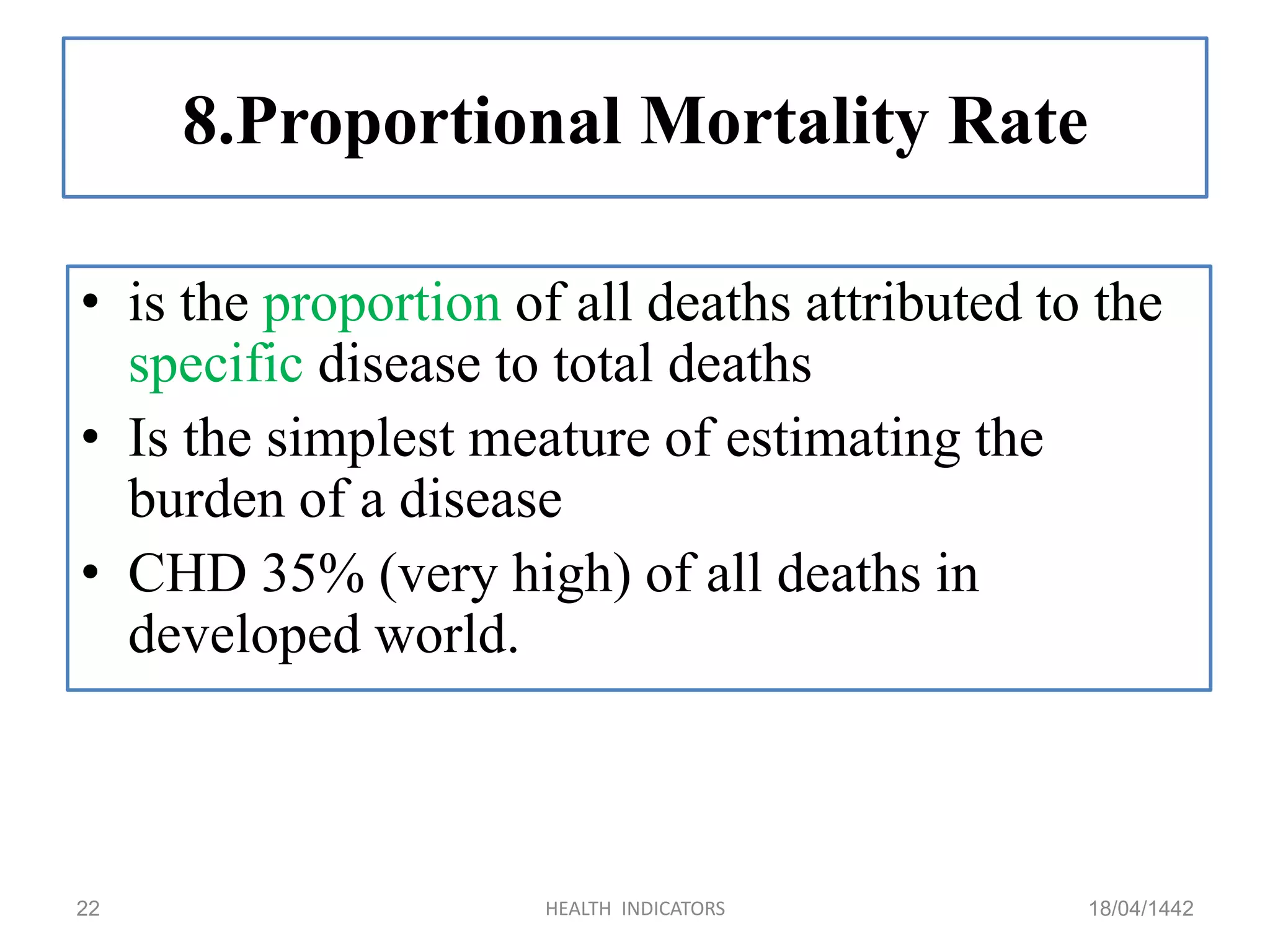 8.Proportional Mortality Rate
• is the proportion of all deaths attributed to the
specific disease to total deaths
• Is the simplest meature of estimating the
burden of a disease
• CHD 35% (very high) of all deaths in
developed world.
18/04/1442HEALTH INDICATORS22
 