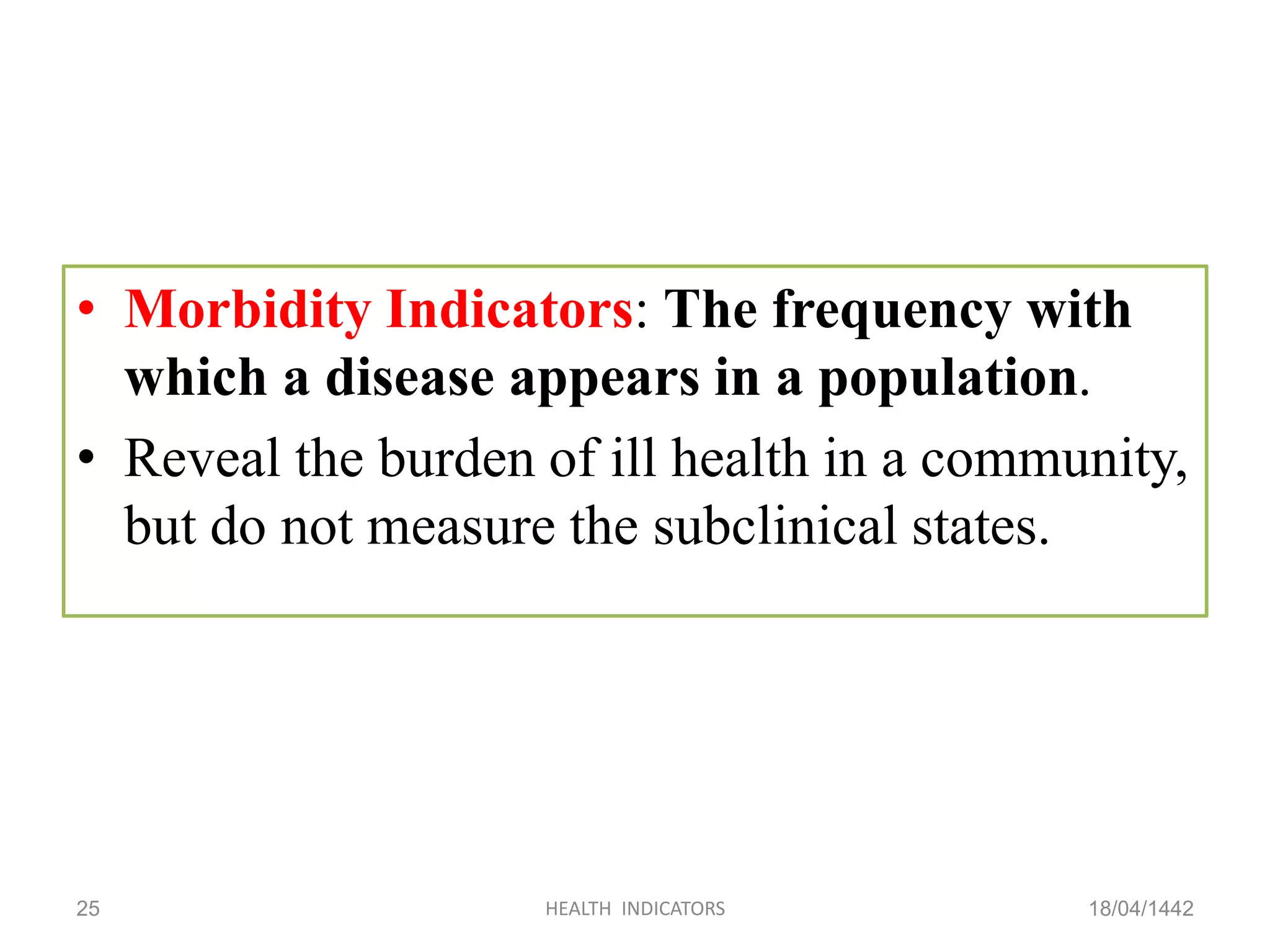 • Morbidity Indicators: The frequency with
which a disease appears in a population.
• Reveal the burden of ill health in a community,
but do not measure the subclinical states.
18/04/1442HEALTH INDICATORS25
 