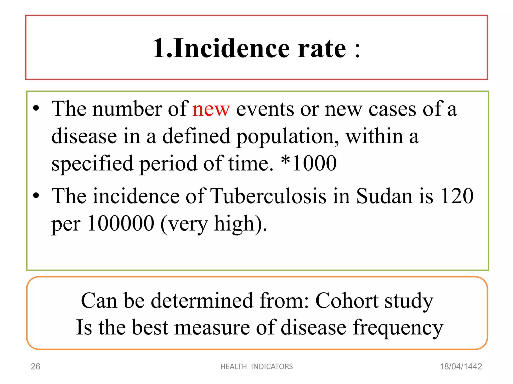 1.Incidence rate :
• The number of new events or new cases of a
disease in a defined population, within a
specified period of time. *1000
• The incidence of Tuberculosis in Sudan is 120
per 100000 (very high).
18/04/1442HEALTH INDICATORS26
Can be determined from: Cohort study
Is the best measure of disease frequency
 