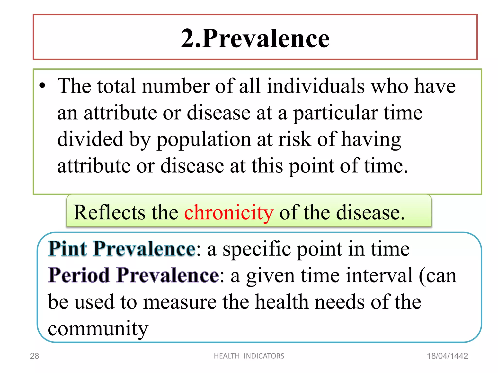 2.Prevalence
• The total number of all individuals who have
an attribute or disease at a particular time
divided by population at risk of having
attribute or disease at this point of time.
18/04/1442HEALTH INDICATORS28
: a specific point in time
: a given time interval (can
be used to measure the health needs of the
community
Reflects the chronicity of the disease.
 