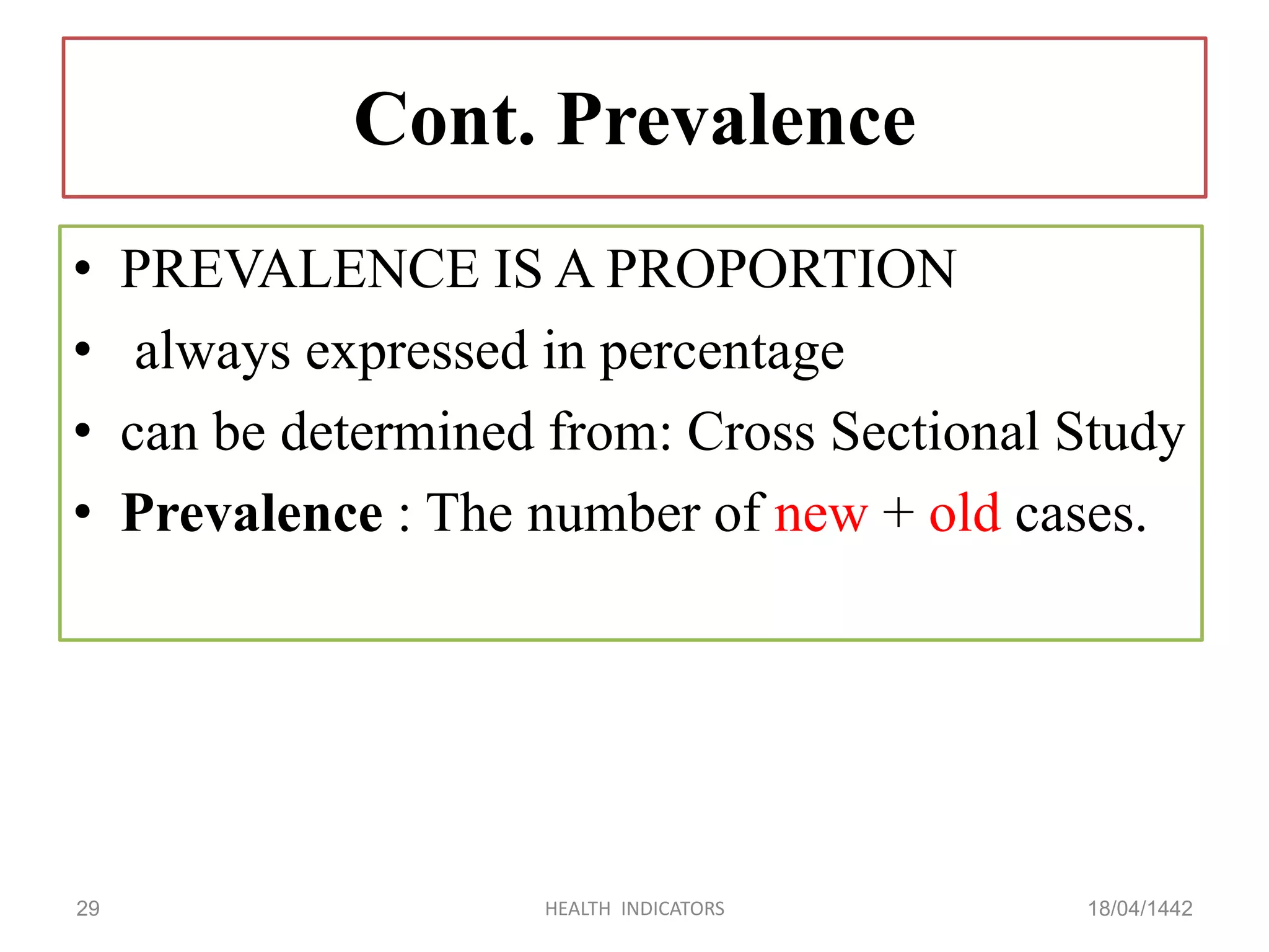 Cont. Prevalence
• PREVALENCE IS A PROPORTION
• always expressed in percentage
• can be determined from: Cross Sectional Study
• Prevalence : The number of new + old cases.
18/04/1442HEALTH INDICATORS29
 