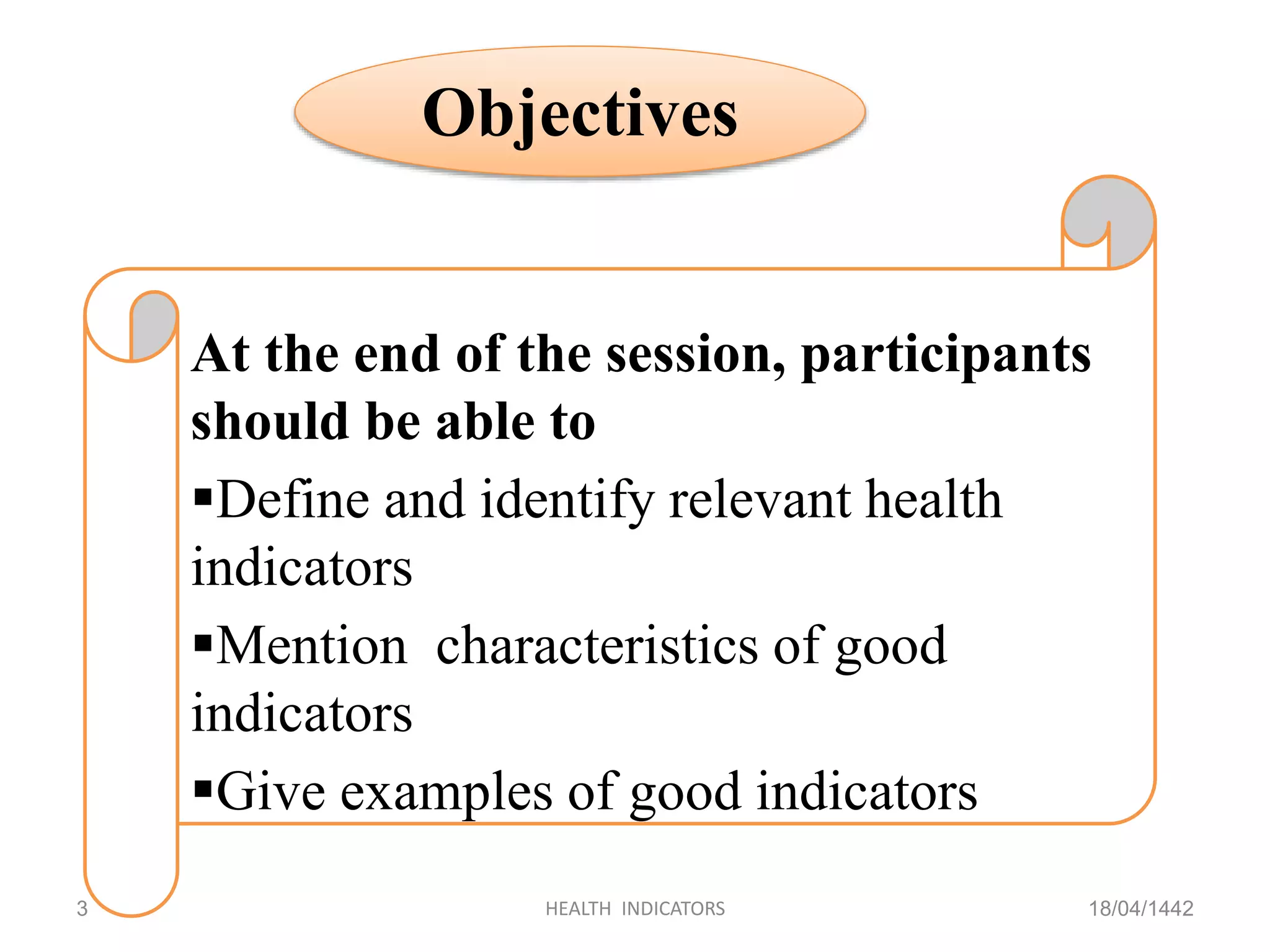 18/04/1442HEALTH INDICATORS3
Objectives
At the end of the session, participants
should be able to
Define and identify relevant health
indicators
Mention characteristics of good
indicators
Give examples of good indicators
 