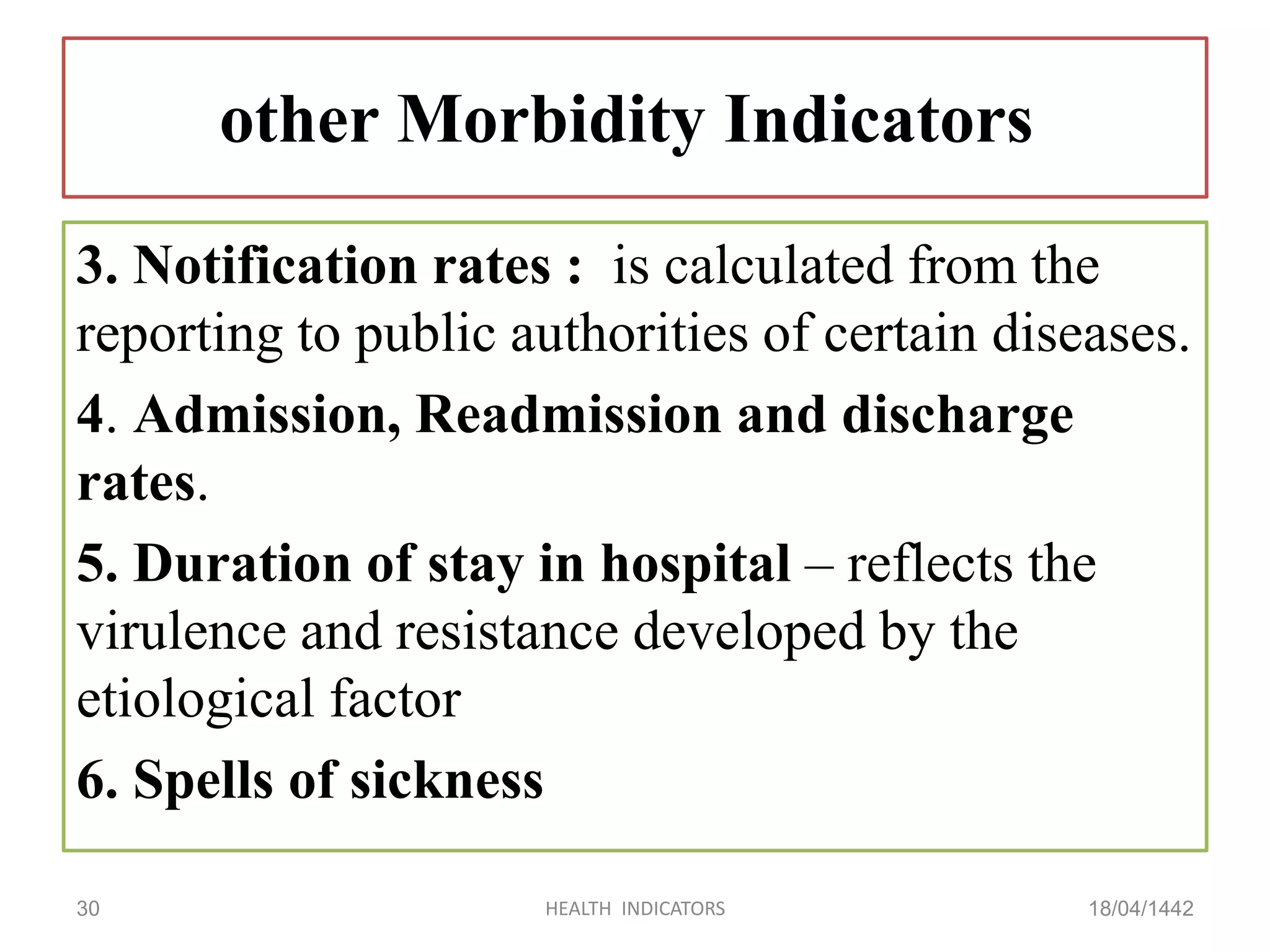 other Morbidity Indicators
3. Notification rates : is calculated from the
reporting to public authorities of certain diseases.
4. Admission, Readmission and discharge
rates.
5. Duration of stay in hospital – reflects the
virulence and resistance developed by the
etiological factor
6. Spells of sickness
18/04/1442HEALTH INDICATORS30
 